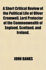 A Short Critical Review of the Political Life of Oliver Cromwell Lord Protector of the Commonwealth of England Scotland and Ireland