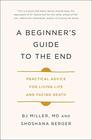 A Beginner's Guide to the End Practical Advice for Living Life and Facing Death