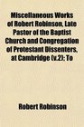 Miscellaneous Works of Robert Robinson Late Pastor of the Baptist Church and Congregation of Protestant Dissenters at Cambridge  To