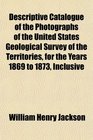 Descriptive Catalogue of the Photographs of the United States Geological Survey of the Territories for the Years 1869 to 1873 Inclusive