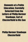 Elements of a Polite Education Carefully Selected From the Letters of Philip Dormer Stanhope Earl of Chesterfield to His Son