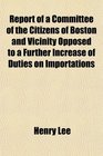 Report of a Committee of the Citizens of Boston and Vicinity Opposed to a Further Increase of Duties on Importations