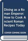 DINING AS A ROMAN EMPEROR HOW TO COOK ANCIENT ROMAN RECIPES TODAY