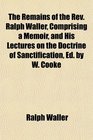 The Remains of the Rev Ralph Waller Comprising a Memoir and His Lectures on the Doctrine of Sanctification Ed by W Cooke