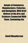 Annals of Commerce Manufactures Fisheries and Navigation With Brief Notices of the Arts and Sciences Connected With Them Containing the