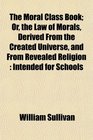 The Moral Class Book Or the Law of Morals Derived From the Created Universe and From Revealed Religion Intended for Schools