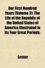 Our First Hundred Years  The Life of the Republic of the United States of America Illustrated in Its Four Great Periods