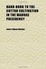 HandBook to the Cotton Cultivation in the Madras Presidency Exhibiting the Principal Contents of the Various Public Records and Other Works