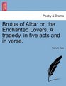 Brutus of Alba or the Enchanted Lovers A tragedy in five acts and in verse