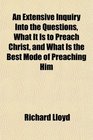 An Extensive Inquiry Into the Questions What It Is to Preach Christ and What Is the Best Mode of Preaching Him