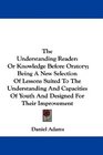The Understanding Reader Or Knowledge Before Oratory Being A New Selection Of Lessons Suited To The Understanding And Capacities Of Youth And Designed For Their Improvement