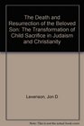 The Death and Resurrection of the Beloved Son  The Transformation of Child Sacrifice in Judaism and Christianity