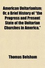 American Unitarianism Or a Brief History of the Progress and Present State of the Unitarian Churches in America