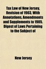 Tax Law of New Jersey Revision of 1903 With Annotations Amendments and Supplements to 1905 Digest of Laws Pertaining to the Subject of