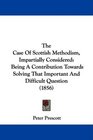The Case Of Scottish Methodism Impartially Considered Being A Contribution Towards Solving That Important And Difficult Question