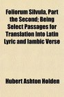 Foliorum Silvula Part the Second Being Select Passages for Translation Into Latin Lyric and Iambic Verse