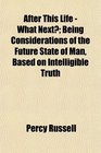 After This Life  What Next Being Considerations of the Future State of Man Based on Intelligible Truth