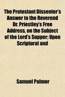 The Protestant Dissenter's Answer to the Reverend Dr Priestley's Free Address on the Subject of the Lord's Supper Upon Scriptural and