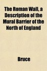 The Roman Wall a Description of the Mural Barrier of the North of England
