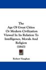 The Age Of Great Cities Or Modern Civilization Viewed In Its Relation To Intelligence Morals And Religion