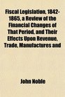 Fiscal Legislation 18421865 a Review of the Financial Changes of That Period and Their Effects Upon Revenue Trade Manufactures and