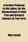 A Serious Proposal to the Ladies for the Advancement of Their True and Greatest Interest In Two Parts