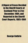 A Digest of Cases Decided in the Sheriff Courts of Scotland Prior to 31st December 1904 and Reported in the Sheriff Court Reports 18851904