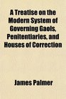 A Treatise on the Modern System of Governing Gaols Penitentiaries and Houses of Correction