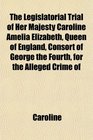 The Legislatorial Trial of Her Majesty Caroline Amelia Elizabeth Queen of England Consort of George the Fourth for the Alleged Crime of