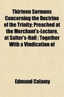 Thirteen Sermons Concerning the Doctrine of the Trinity Preached at the Merchant'sLecture at Salter'sHall  Together With a Vindication of