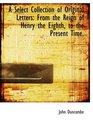 A Select Collection of Original Letters From the Reign of Henry the Eighth to the Present Time