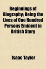 Beginnings of Biography Being the Lives of One Hundred Persons Eminent in British Story