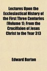 Lectures Upon the Ecclesiastical History of the First Three Centuries  From the Crucifixion of Jesus Christ to the Year 313