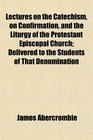 Lectures on the Catechism on Confirmation and the Liturgy of the Protestant Episcopal Church Delivered to the Students of That Denomination