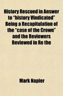 History Rescued in Answer to history Vindicated Being a Recapitulation of the case of the Crown and the Reviewers Reviewed in Re the