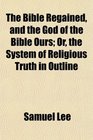 The Bible Regained and the God of the Bible Ours Or the System of Religious Truth in Outline