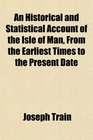 An Historical and Statistical Account of the Isle of Man, From the Earliest Times to the Present Date