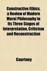 Constructive Ethics a Review of Modern Moral Philosophy in Its Three Stages of Interpretation Criticism and Reconstruction