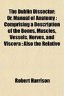 The Dublin Dissector Or Manual of Anatomy Comprising a Description of the Bones Muscles Vessels Nerves and Viscera  Also the Relative
