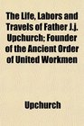 The Life Labors and Travels of Father Jj Upchurch Founder of the Ancient Order of United Workmen