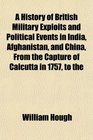 A History of British Military Exploits and Political Events in India Afghanistan and China From the Capture of Calcutta in 1757 to the