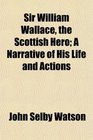 Sir William Wallace the Scottish Hero A Narrative of His Life and Actions