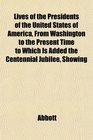 Lives of the Presidents of the United States of America From Washington to the Present Time to Which Is Added the Centennial Jubilee Showing