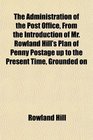 The Administration of the Post Office From the Introduction of Mr Rowland Hill's Plan of Penny Postage up to the Present Time Grounded on
