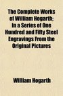 The Complete Works of William Hogarth In a Series of One Hundred and Fifty Steel Engravings From the Original Pictures