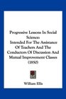 Progressive Lessons In Social Science Intended For The Assistance Of Teachers And The Conductors Of Discussion And Mutual Improvement Classes