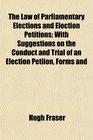 The Law of Parliamentary Elections and Election Petitions With Suggestions on the Conduct and Trial of an Election Petiion Forms and