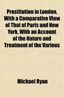 Prostitution in London With a Comparative View of That of Paris and New York With an Account of the Nature and Treatment of the Various