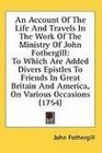 An Account Of The Life And Travels In The Work Of The Ministry Of John Fothergill To Which Are Added Divers Epistles To Friends In Great Britain And America On Various Occasions