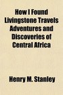 How I Found Livingstone Travels Adventures and Discoveries of Central Africa